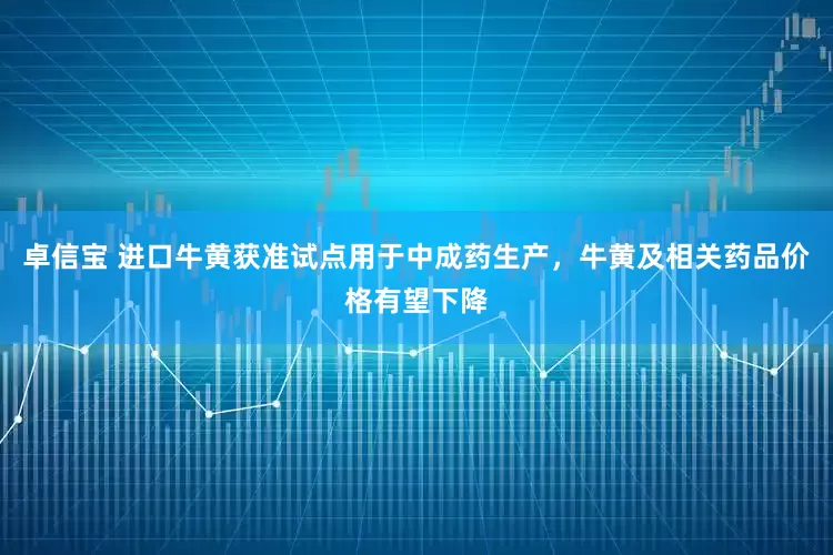 卓信宝 进口牛黄获准试点用于中成药生产，牛黄及相关药品价格有望下降