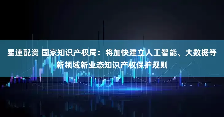 星速配资 国家知识产权局：将加快建立人工智能、大数据等新领域新业态知识产权保护规则