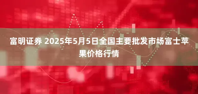 富明证券 2025年5月5日全国主要批发市场富士苹果价格行情