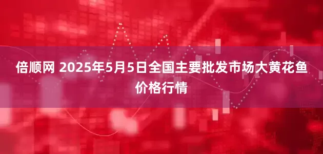 倍顺网 2025年5月5日全国主要批发市场大黄花鱼价格行情