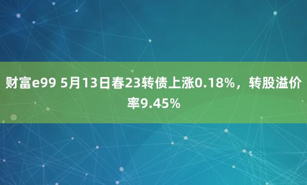 财富e99 5月13日春23转债上涨0.18%，转股溢价率9.45%