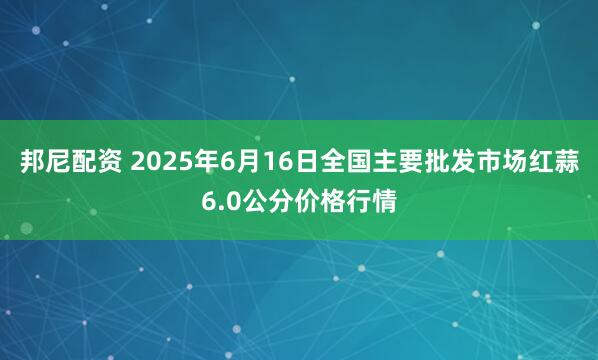 邦尼配资 2025年6月16日全国主要批发市场红蒜6.0公分价格行情