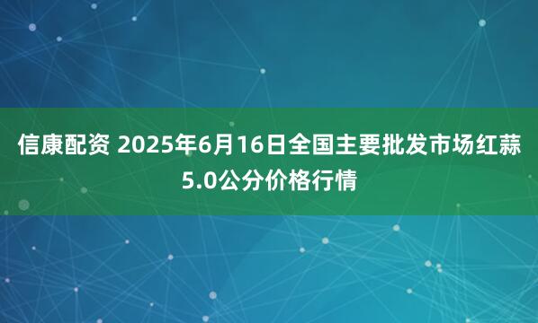 信康配资 2025年6月16日全国主要批发市场红蒜5.0公分价格行情