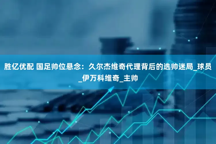 胜亿优配 国足帅位悬念：久尔杰维奇代理背后的选帅迷局_球员_伊万科维奇_主帅