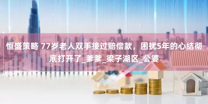 恒盛策略 77岁老人双手接过赔偿款，困扰5年的心结彻底打开了_爹爹_梁子湖区_公婆