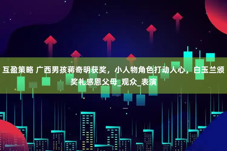 互盈策略 广西男孩蒋奇明获奖，小人物角色打动人心，白玉兰颁奖礼感恩父母_观众_表演