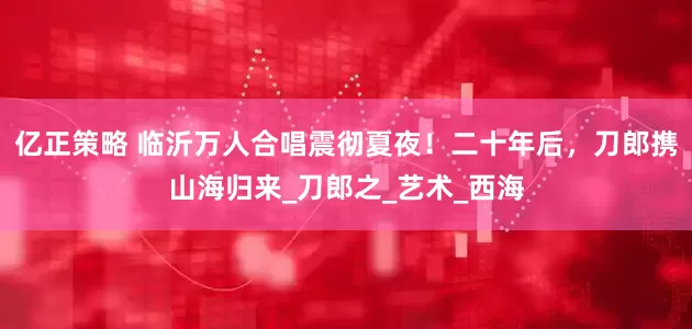 亿正策略 临沂万人合唱震彻夏夜！二十年后，刀郎携山海归来_刀郎之_艺术_西海