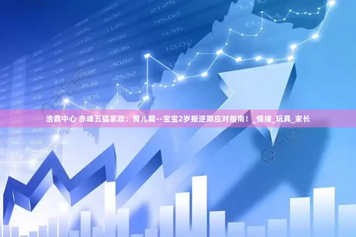浩鼎中心 赤峰五狐家政：育儿篇--宝宝2岁叛逆期应对指南！_情绪_玩具_家长