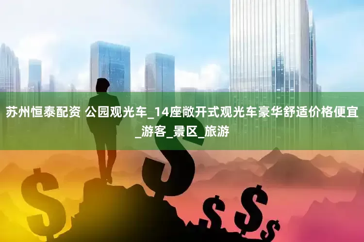苏州恒泰配资 公园观光车_14座敞开式观光车豪华舒适价格便宜_游客_景区_旅游