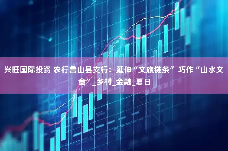 兴旺国际投资 农行鲁山县支行：延伸“文旅链条” 巧作“山水文章”_乡村_金融_夏日