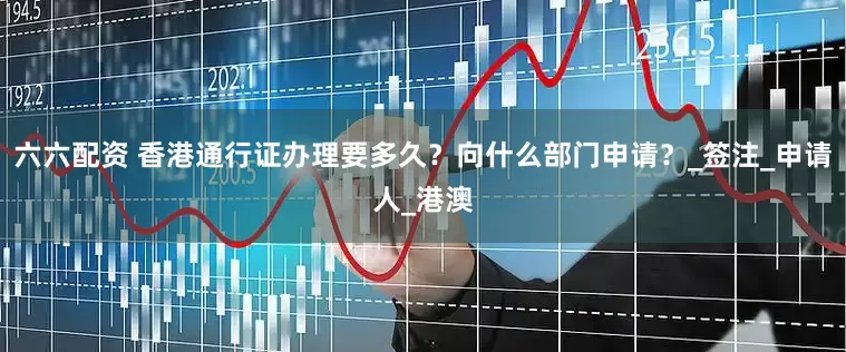 六六配资 香港通行证办理要多久？向什么部门申请？_签注_申请人_港澳