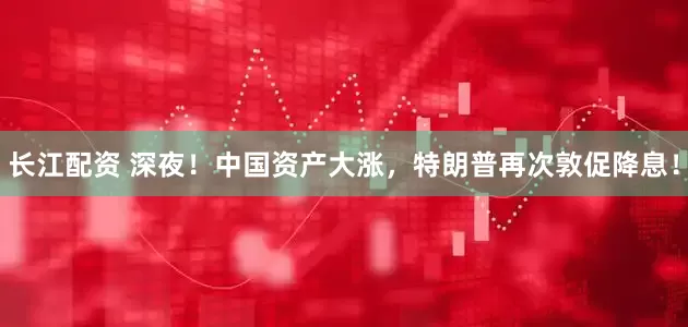 长江配资 深夜！中国资产大涨，特朗普再次敦促降息！