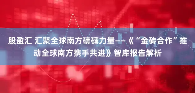股盈汇 汇聚全球南方磅礴力量——《“金砖合作”推动全球南方携手共进》智库报告解析