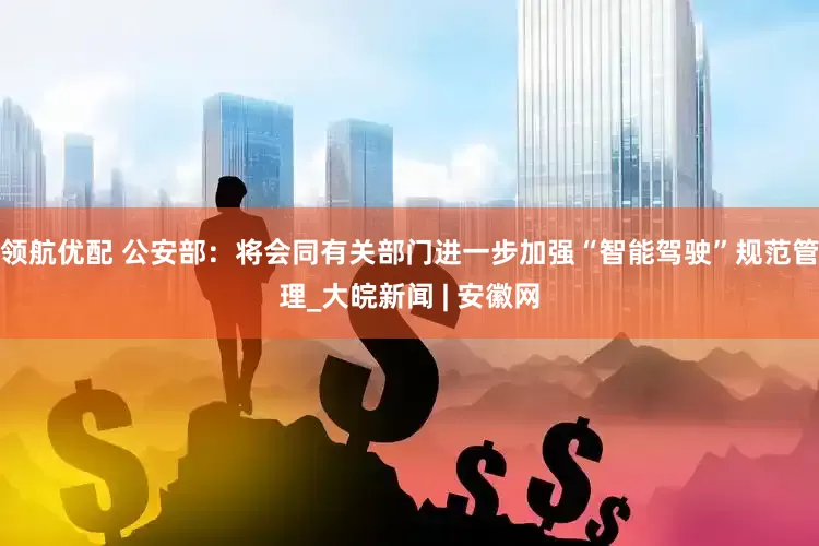 领航优配 公安部：将会同有关部门进一步加强“智能驾驶”规范管理_大皖新闻 | 安徽网