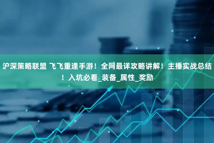 沪深策略联盟 飞飞重逢手游！全网最详攻略讲解！主播实战总结！入坑必看_装备_属性_奖励
