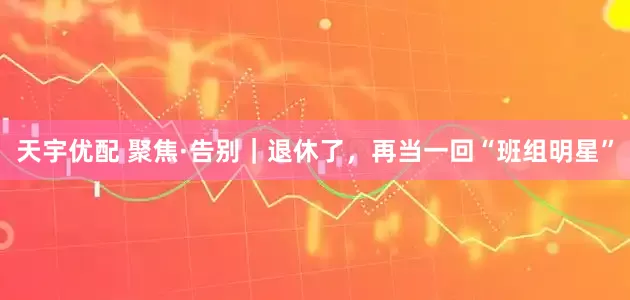 天宇优配 聚焦·告别｜退休了，再当一回“班组明星”