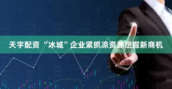 天宇配资 “冰城”企业紧抓凉资源挖掘新商机