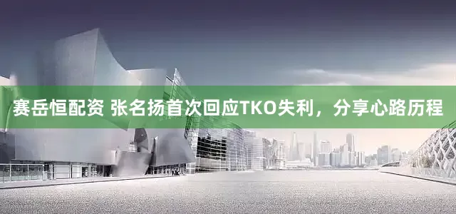 赛岳恒配资 张名扬首次回应TKO失利，分享心路历程