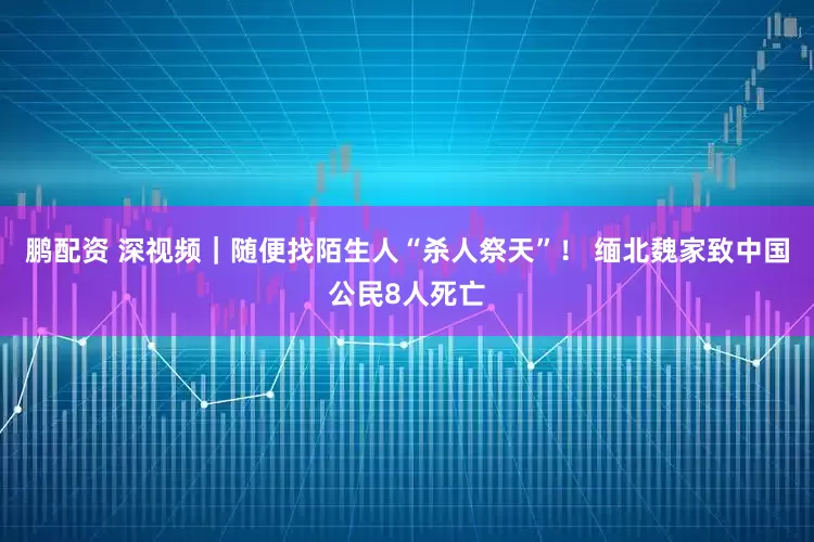 鹏配资 深视频｜随便找陌生人“杀人祭天”！ 缅北魏家致中国公民8人死亡