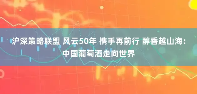 沪深策略联盟 风云50年 携手再前行 醇香越山海：中国葡萄酒走向世界